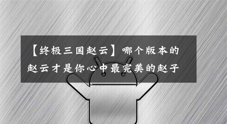 【终极三国赵云】哪个版本的赵云才是你心中最完美的赵子龙，我们以连意版为准