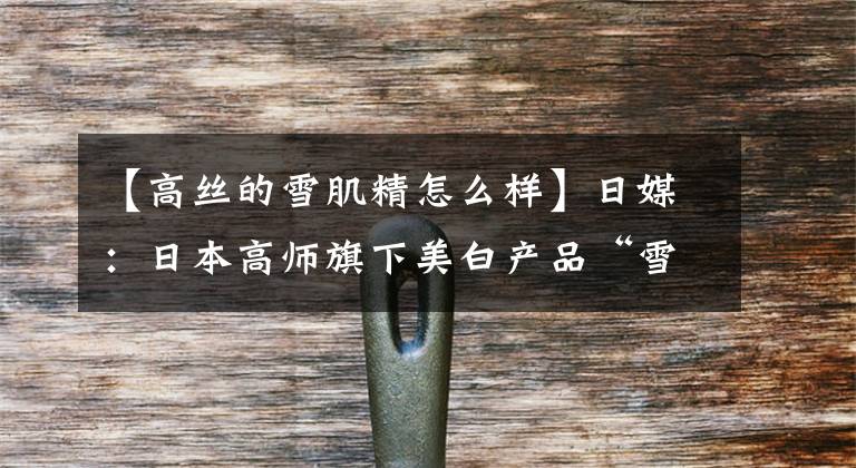 【高丝的雪肌精怎么样】日媒:日本高师旗下美白产品“雪肌精”中将设立专卖店