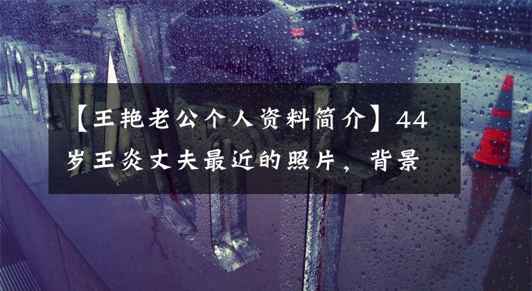 【王艳老公个人资料简介】44岁王炎丈夫最近的照片,背景很强,被儿子打耳光也不肯离开,这是理所当然的。