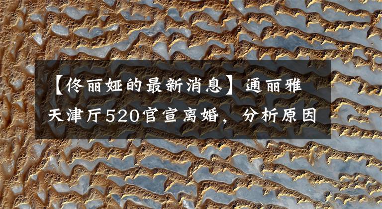 【佟丽娅的最新消息】通丽雅天津厅520官宣离婚，分析原因有4个。不像卡点那么简单