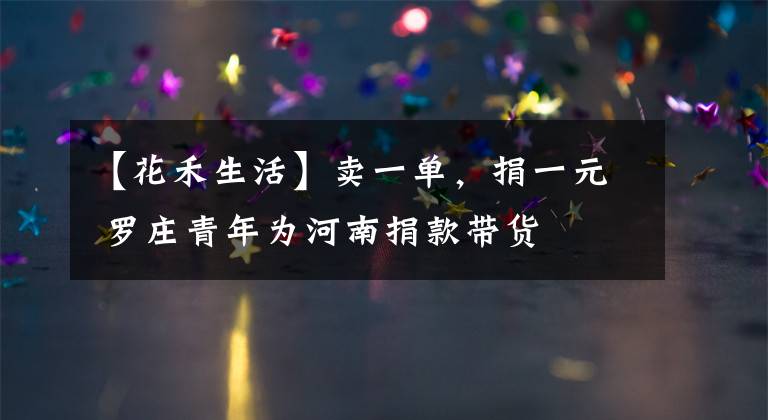 【花禾生活】卖一单，捐一元 罗庄青年为河南捐款带货