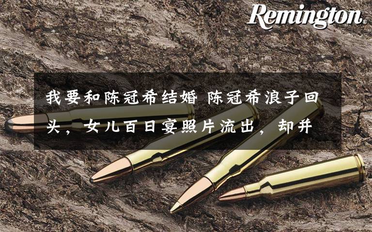 我要和陈冠希结婚 陈冠希浪子回头,女儿百日宴照片流出,却并未与她结婚!