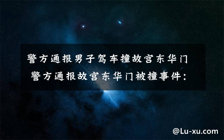 警方通报男子驾车撞故宫东华门 警方通报故宫东华门被撞事件:嫌疑人排除酒驾毒驾