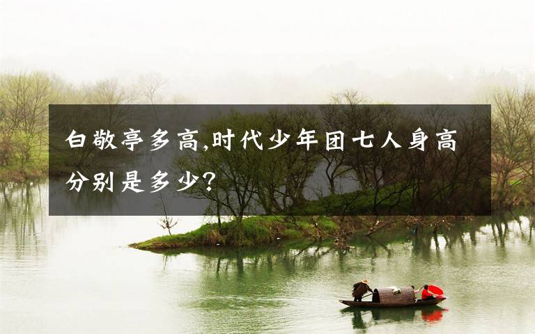 白敬亭多高,时代少年团七人身高分别是多少?