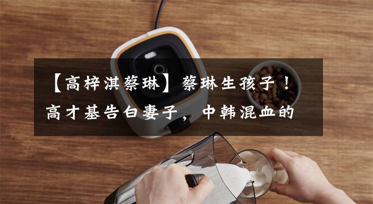 【高梓淇蔡琳】蔡琳生孩子！高才基告白妻子，中韩混血的一位帅哥。