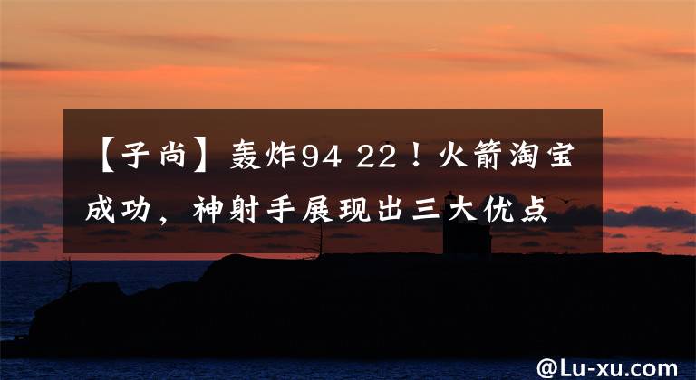 【子尚】轰炸94 22!火箭淘宝成功,神射手展现出三大优点,与球队完美契合。