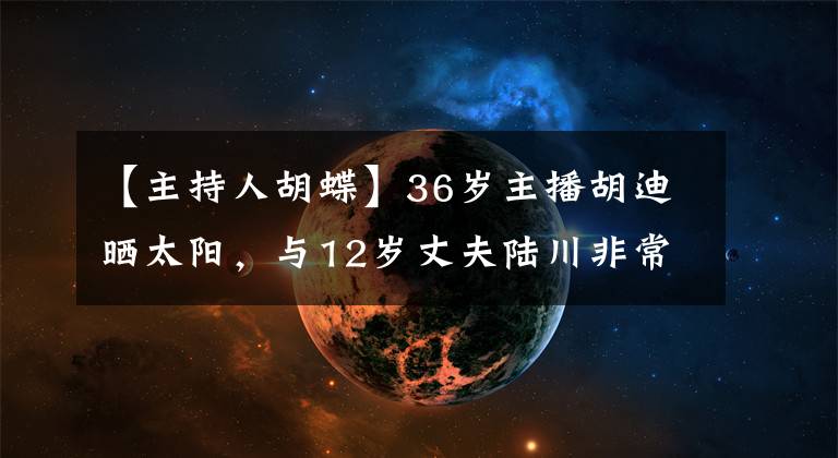 【主持人胡蝶】36岁主播胡迪晒太阳，与12岁丈夫陆川非常亲热，完全没有年龄差异。
