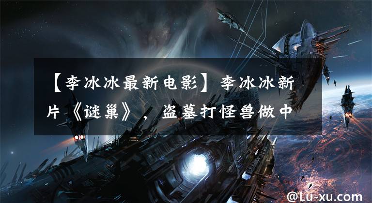 【李冰冰最新电影】李冰冰新片《谜巢》,盗墓打怪兽做中国版《古墓丽影》?