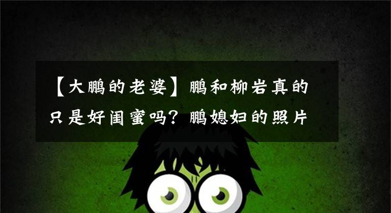 【大鹏的老婆】鹏和柳岩真的只是好闺蜜吗?鹏媳妇的照片曝光了,难怪人们不动心。