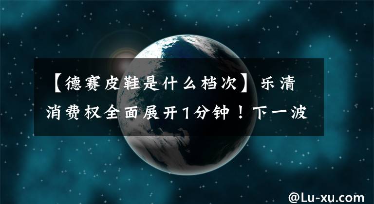 【德赛皮鞋是什么档次】乐清消费权全面展开1分钟！下一波是。