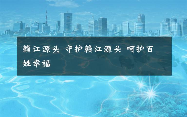 赣江源头 守护赣江源头 呵护百姓幸福