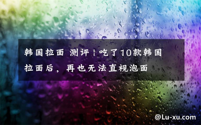 韩国拉面 测评 | 吃了10款韩国拉面后，再也无法直视泡面