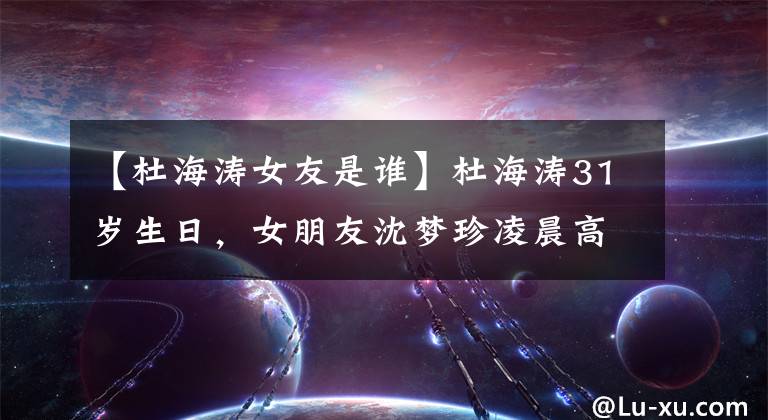 【杜海涛女友是谁】杜海涛31岁生日,女朋友沈梦珍凌晨高调祝福,猝不及防的狗粮。