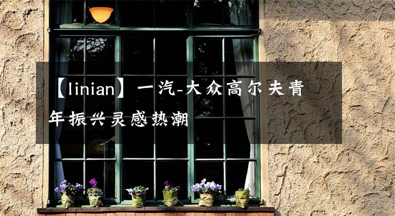 【linian】一汽-大众高尔夫青年振兴灵感热潮