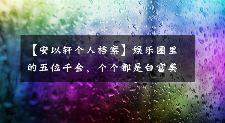 【安以轩个人档案】娱乐圈里的五位千金,个个都是白富美,你最喜欢谁?