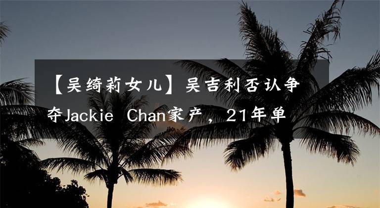 【吴绮莉女儿】吴吉利否认争夺Jackie Chan家产,21年单身妈妈已经习惯了,女儿现在借钱生活吗?