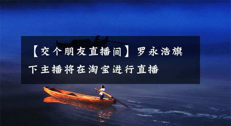 【交个朋友直播间】罗永浩旗下主播将在淘宝进行直播