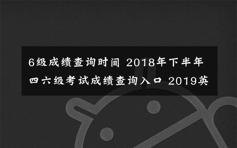 6级成绩查询时间 2018年下半年四六级考试成绩查询入口 2019英语四六级成绩查询时间