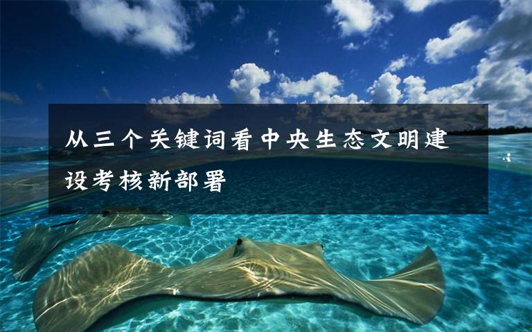 从三个关键词看中央生态文明建设考核新部署