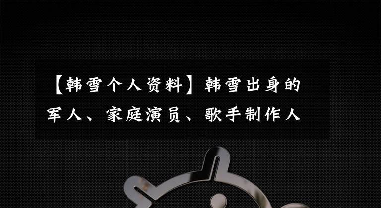 【韩雪个人资料】韩雪出身的军人、家庭演员、歌手制作人,第四次中央电视台春晚,妈妈合唱。