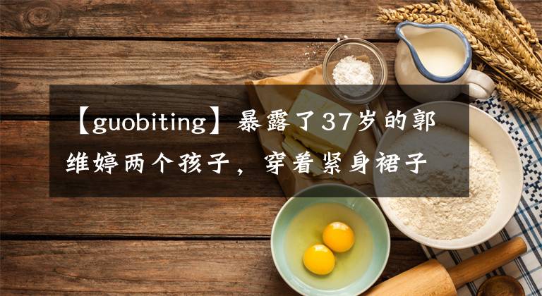 【guobiting】暴露了37岁的郭维婷两个孩子,穿着紧身裙子,炫耀身材,经常用手遮住凸起的小腹