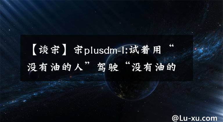【谈宋】宋plusdm-I:试着用“没有油的人”驾驶“没有油的人”车。