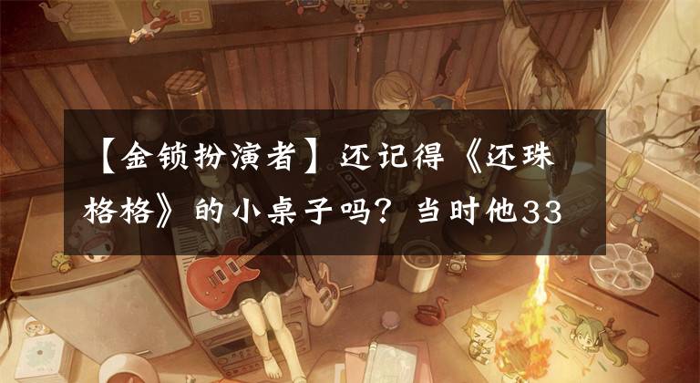 【金锁扮演者】还记得《还珠格格》的小桌子吗?当时他33岁还很小,现在54岁这样了