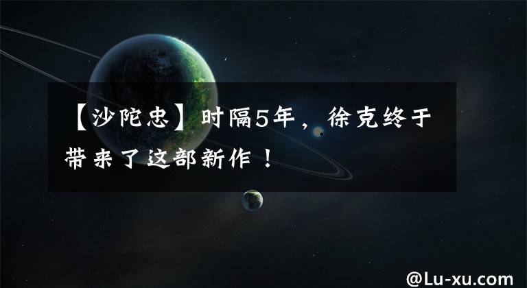 【沙陀忠】时隔5年,徐克终于带来了这部新作!