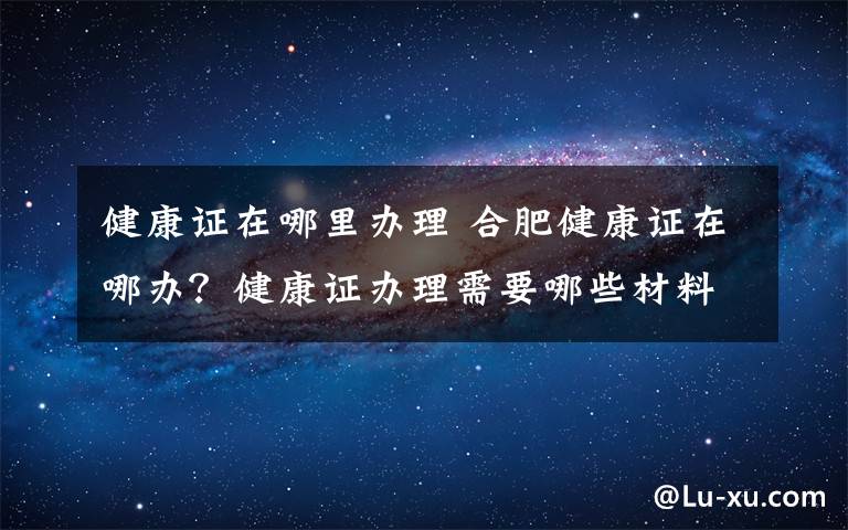 健康证在哪里办理 合肥健康证在哪办?健康证办理需要哪些材料具体流程是什么