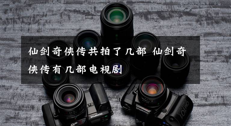 仙剑奇侠传共拍了几部 仙剑奇侠传有几部电视剧