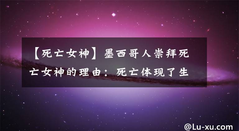 【死亡女神】墨西哥人崇拜死亡女神的理由:死亡体现了生命的最高意义