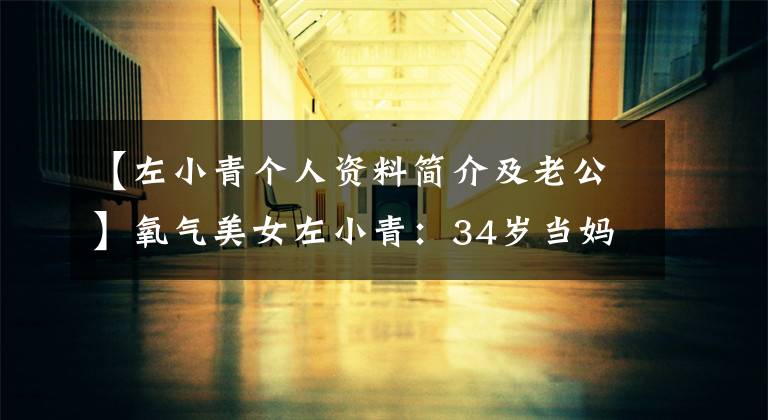 【左小青个人资料简介及老公】氧气美女左小青:34岁当妈妈,丈夫比她大20岁,42岁充满女人味
