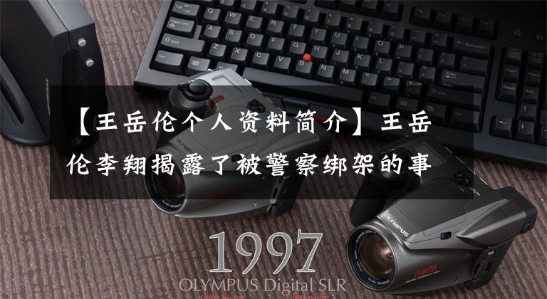 【王岳伦个人资料简介】王岳伦李翔揭露了被警察绑架的事件原因