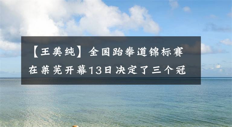 【王美纯】全国跆拳道锦标赛在莱芜开幕13日决定了三个冠军