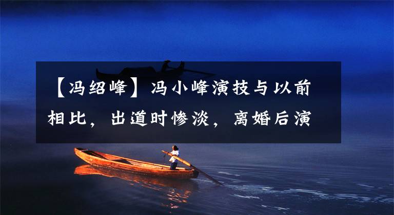 【冯绍峰】冯小峰演技与以前相比，出道时惨淡，离婚后演技爆棚，低估了他。