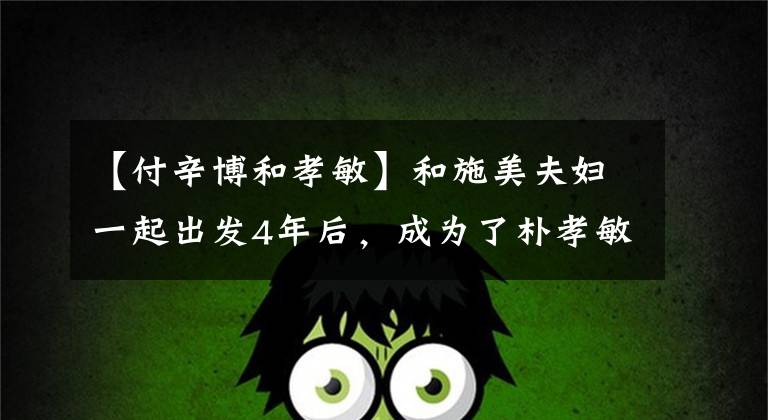 【付辛博和孝敏】和施美夫妇一起出发4年后，成为了朴孝敏、土丘、普信保大叔