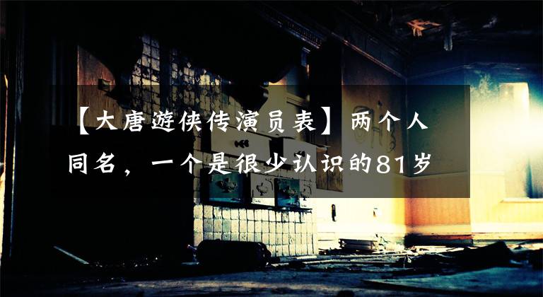 【大唐游侠传演员表】两个人同名,一个是很少认识的81岁国家一级演员,一个是很多人的经典回忆