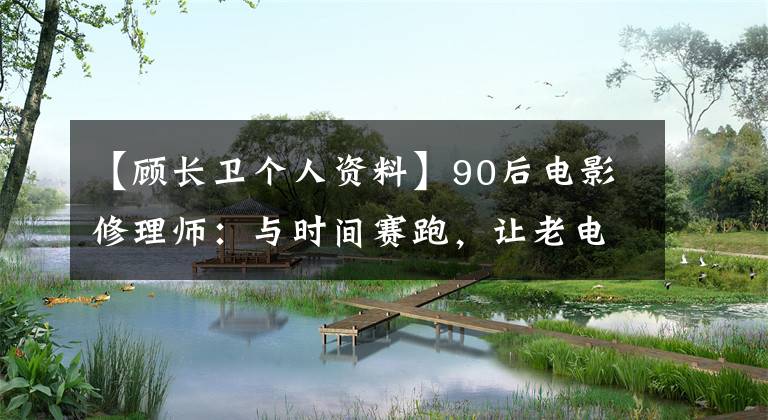 【顾长卫个人资料】90后电影修理师:与时间赛跑,让老电影《重生》