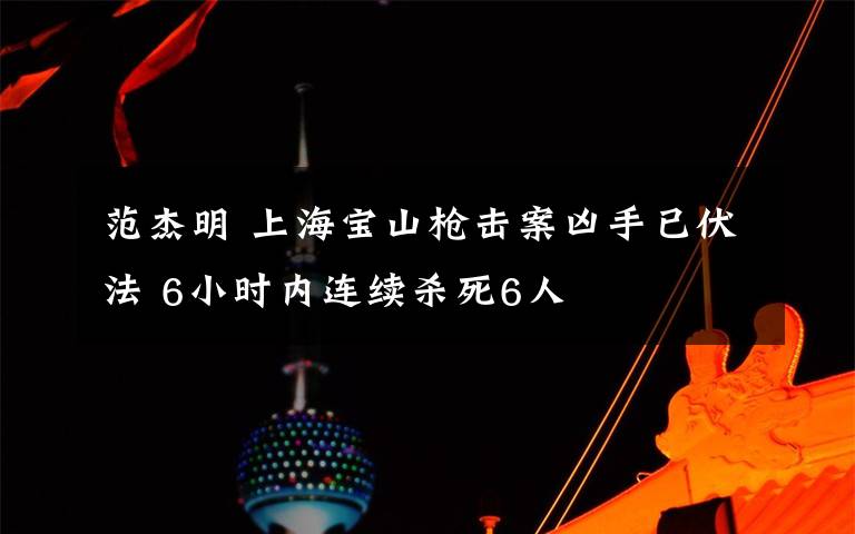 范杰明 上海宝山枪击案凶手已伏法 6小时内连续杀死6人