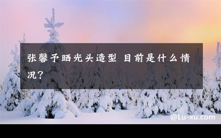 张馨予晒光头造型 目前是什么情况?