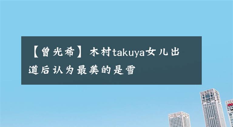 【曾光希】木村takuya女儿出道后认为最美的是雪
