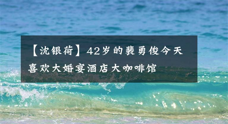 【沈银荷】42岁的裴勇俊今天喜欢大婚宴酒店大咖啡馆