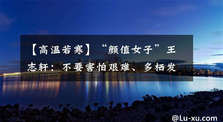 【高温若寒】“颜值女子”王志轩：不要害怕艰难、多栖发展。