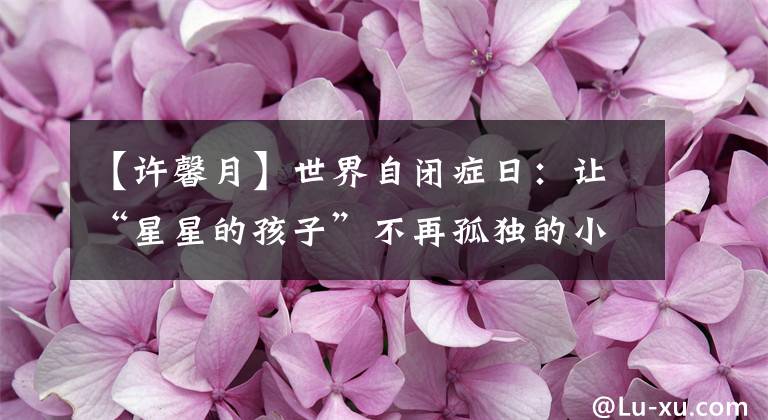 【许馨月】世界自闭症日：让“星星的孩子”不再孤独的小矮子。