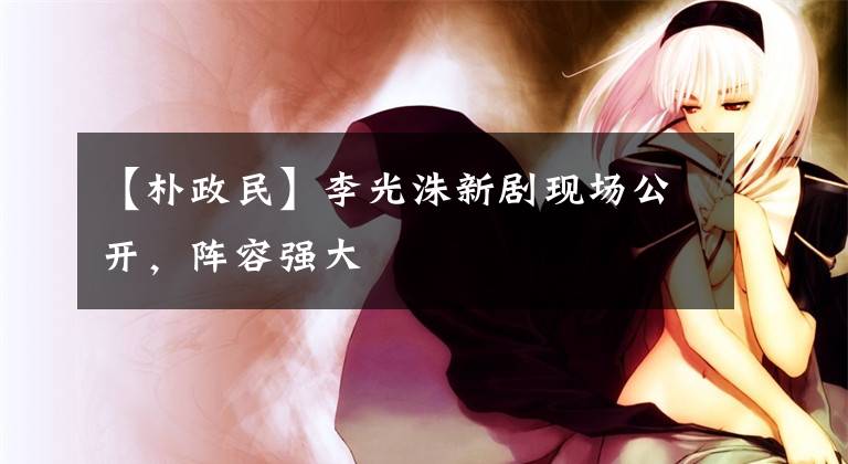 【朴政民】李光洙新剧现场公开，阵容强大