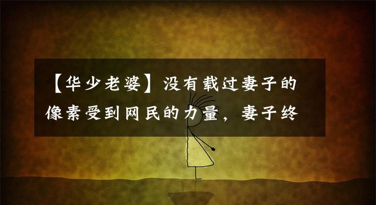 【华少老婆】没有载过妻子的像素受到网民的力量,妻子终于露面了,当然要隐藏起来。(在我看来,在我看来,在我看来,在我看来,在我看来,在我看来,在我看来,在我看来,在我看来,在我看来,在我看来。