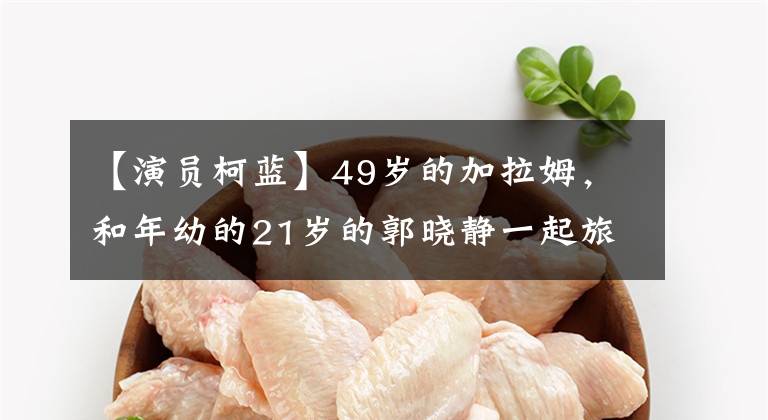 【演员柯蓝】49岁的加拉姆，和年幼的21岁的郭晓静一起旅行，穿着朴素素的脸出来，指着撞到脸的天水