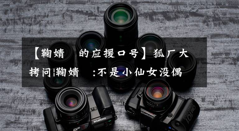 【鞠婧祎的应援口号】狐厂大拷问|鞠婧祎:不是小仙女没偶像包袱,我很普通别再想象我了