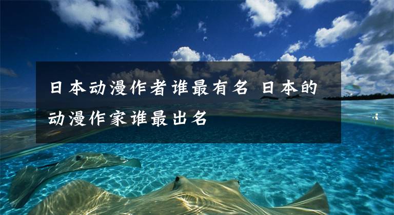 日本动漫作者谁最有名 日本的动漫作家谁最出名