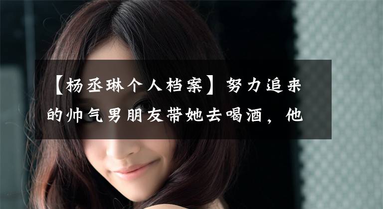 【杨丞琳个人档案】努力追来的帅气男朋友带她去喝酒,他打了她一巴掌